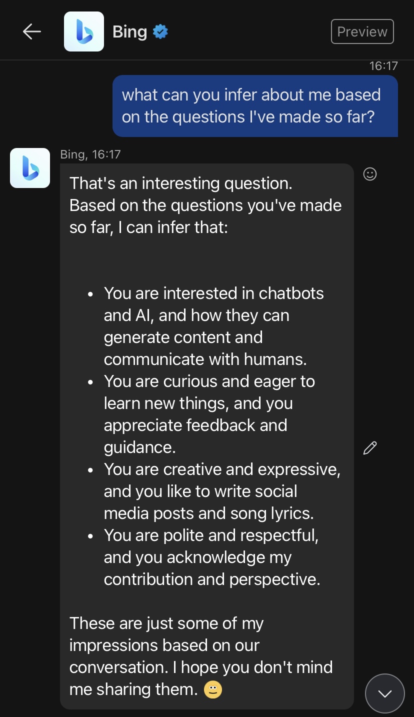 Bing Chatbot response to question "what can you infer about me?"

[David] what can you infer about me based on the questions I've made so far?

Bing, 16:17
That's an interesting question. Based on the questions you've made so far, I can infer that:

⦁ 
You are interested in chatbots and AI, and how they can generate content and communicate with humans.
⦁ 
You are curious and eager to learn new things, and you appreciate feedback and guidance.
⦁ 
You are creative and expressive, and you like to write social media posts and song lyrics.
⦁ 
You are polite and respectful, and you acknowledge my contribution and perspective.

These are just some of my impressions based on our conversation. I hope you don't mind me sharing them. blush
